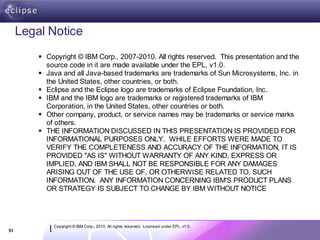 Legal Notice
          Copyright © IBM Corp., 2007-2010. All rights reserved. This presentation and the
           source code in it are made available under the EPL, v1.0.
          Java and all Java-based trademarks are trademarks of Sun Microsystems, Inc. in
           the United States, other countries, or both.
          Eclipse and the Eclipse logo are trademarks of Eclipse Foundation, Inc.
          IBM and the IBM logo are trademarks or registered trademarks of IBM
           Corporation, in the United States, other countries or both.
          Other company, product, or service names may be trademarks or service marks
           of others.
          THE INFORMATION DISCUSSED IN THIS PRESENTATION IS PROVIDED FOR
           INFORMATIONAL PURPOSES ONLY. WHILE EFFORTS WERE MADE TO
           VERIFY THE COMPLETENESS AND ACCURACY OF THE INFORMATION, IT IS
           PROVIDED "AS IS" WITHOUT WARRANTY OF ANY KIND, EXPRESS OR
           IMPLIED, AND IBM SHALL NOT BE RESPONSIBLE FOR ANY DAMAGES
           ARISING OUT OF THE USE OF, OR OTHERWISE RELATED TO, SUCH
           INFORMATION. ANY INFORMATION CONCERNING IBM'S PRODUCT PLANS
           OR STRATEGY IS SUBJECT TO CHANGE BY IBM WITHOUT NOTICE




             Copyright © IBM Corp., 2010. All rights reserved. Licensed under EPL, v1.0.
51
 