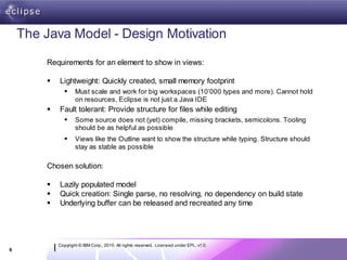 The Java Model - Design Motivation

        Requirements for an element to show in views:

           Lightweight: Quickly created, small memory footprint
                   Must scale and work for big workspaces (10’000 types and more). Cannot hold
                    on resources, Eclipse is not just a Java IDE
           Fault tolerant: Provide structure for files while editing
                   Some source does not (yet) compile, missing brackets, semicolons. Tooling
                    should be as helpful as possible
                   Views like the Outline want to show the structure while typing. Structure should
                    stay as stable as possible

        Chosen solution:

           Lazily populated model
           Quick creation: Single parse, no resolving, no dependency on build state
           Underlying buffer can be released and recreated any time




            Copyright © IBM Corp., 2010. All rights reserved. Licensed under EPL, v1.0.
6
 