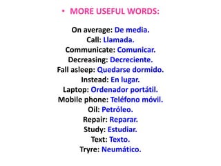• MORE USEFUL WORDS:
On average: De media.
Call: Llamada.
Communicate: Comunicar.
Decreasing: Decreciente.
Fall asleep: Quedarse dormido.
Instead: En lugar.
Laptop: Ordenador portátil.
Mobile phone: Teléfono móvil.
Oil: Petróleo.
Repair: Reparar.
Study: Estudiar.
Text: Texto.
Tryre: Neumático.
 