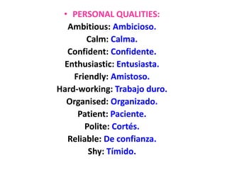 • PERSONAL QUALITIES:
Ambitious: Ambicioso.
Calm: Calma.
Confident: Confidente.
Enthusiastic: Entusiasta.
Friendly: Amistoso.
Hard-working: Trabajo duro.
Organised: Organizado.
Patient: Paciente.
Polite: Cortés.
Reliable: De confianza.
Shy: Tímido.
 