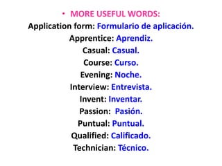 • MORE USEFUL WORDS:
Application form: Formulario de aplicación.
Apprentice: Aprendiz.
Casual: Casual.
Course: Curso.
Evening: Noche.
Interview: Entrevista.
Invent: Inventar.
Passion: Pasión.
Puntual: Puntual.
Qualified: Calificado.
Technician: Técnico.
 