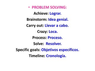 • PROBLEM SOLVING:
Achieve: Lograr.
Brainstorm: Idea genial.
Carry out: Llevar a cabo.
Crazy: Loca.
Process: Proceso.
Solve: Resolver.
Specific goals: Objetivos específicos.
Timeline: Cronología.
 