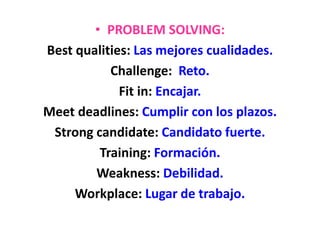 • PROBLEM SOLVING:
Best qualities: Las mejores cualidades.
Challenge: Reto.
Fit in: Encajar.
Meet deadlines: Cumplir con los plazos.
Strong candidate: Candidato fuerte.
Training: Formación.
Weakness: Debilidad.
Workplace: Lugar de trabajo.
 