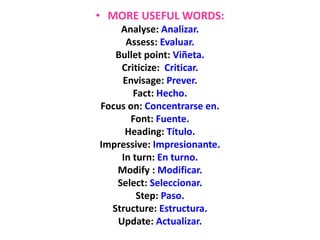 • MORE USEFUL WORDS:
Analyse: Analizar.
Assess: Evaluar.
Bullet point: Viñeta.
Criticize: Criticar.
Envisage: Prever.
Fact: Hecho.
Focus on: Concentrarse en.
Font: Fuente.
Heading: Título.
Impressive: Impresionante.
In turn: En turno.
Modify : Modificar.
Select: Seleccionar.
Step: Paso.
Structure: Estructura.
Update: Actualizar.
 