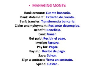 • MANAGING MONEY:
Bank account: Cuenta bancaria.
Bank statement: Extracto de cuenta.
Bank transfer: Transferencia bancaria.
Claim unemployment: Reclamar desempleo.
Benefit: Beneficio.
Earn: Ganar.
Get paid: Recibir el pago.
Invoice: Factura.
Pay for: Pagar.
Pay slip: Recibo de pago.
Save: Salvar.
Sign a contract: Firma un contrato.
Spend: Gastar .
 