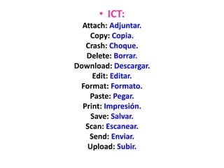 • ICT:
Attach: Adjuntar.
Copy: Copia.
Crash: Choque.
Delete: Borrar.
Download: Descargar.
Edit: Editar.
Format: Formato.
Paste: Pegar.
Print: Impresión.
Save: Salvar.
Scan: Escanear.
Send: Enviar.
Upload: Subir.
 