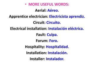 • MORE USEFUL WORDS:
Aerial: Aéreo.
Apprentice electrician: Electricista aprendiz.
Circuit: Circuito.
Electrical installation: Instalación eléctrica.
Fault: Culpa.
Forum: Foro.
Hospitality: Hospitalidad.
Installation: Instalación.
Installer: Instalador.
 
