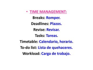 • TIME MANAGEMENT:
Breaks: Romper.
Deadlines: Plazos.
Revise: Revisar.
Tasks: Tareas.
Timetable: Calendario, horario.
To-do list: Lista de quehaceres.
Workload: Carga de trabajo.
 