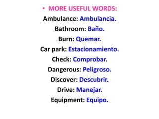 • MORE USEFUL WORDS:
Ambulance: Ambulancia.
Bathroom: Baño.
Burn: Quemar.
Car park: Estacionamiento.
Check: Comprobar.
Dangerous: Peligroso.
Discover: Descubrir.
Drive: Manejar.
Equipment: Equipo.
 