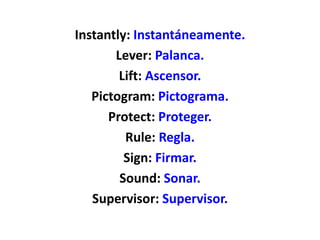 Instantly: Instantáneamente.
Lever: Palanca.
Lift: Ascensor.
Pictogram: Pictograma.
Protect: Proteger.
Rule: Regla.
Sign: Firmar.
Sound: Sonar.
Supervisor: Supervisor.
 