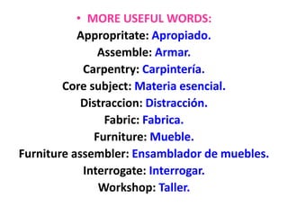 • MORE USEFUL WORDS:
Appropritate: Apropiado.
Assemble: Armar.
Carpentry: Carpintería.
Core subject: Materia esencial.
Distraccion: Distracción.
Fabric: Fabrica.
Furniture: Mueble.
Furniture assembler: Ensamblador de muebles.
Interrogate: Interrogar.
Workshop: Taller.
 