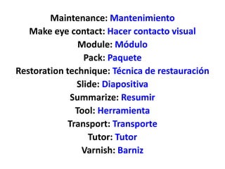 Maintenance: Mantenimiento
Make eye contact: Hacer contacto visual
Module: Módulo
Pack: Paquete
Restoration technique: Técnica de restauración
Slide: Diapositiva
Summarize: Resumir
Tool: Herramienta
Transport: Transporte
Tutor: Tutor
Varnish: Barniz
 