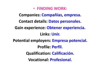 • FINDING WORK:
Companies: Compañías, empresa.
Contact details: Datos personales.
Gain experience: Obtener experiencia.
Links: Unir.
Potential employers: Empresa potencial.
Profile: Perfil.
Qualification: Calificación.
Vocational: Profesional.
 