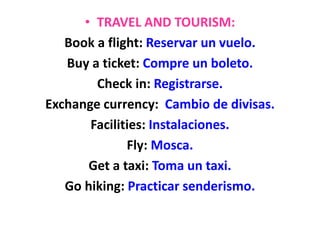 • TRAVEL AND TOURISM:
Book a flight: Reservar un vuelo.
Buy a ticket: Compre un boleto.
Check in: Registrarse.
Exchange currency: Cambio de divisas.
Facilities: Instalaciones.
Fly: Mosca.
Get a taxi: Toma un taxi.
Go hiking: Practicar senderismo.
 