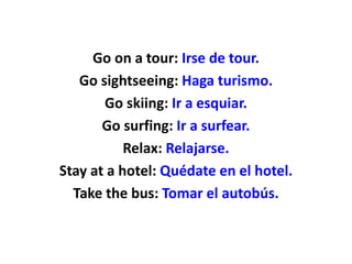 Go on a tour: Irse de tour.
Go sightseeing: Haga turismo.
Go skiing: Ir a esquiar.
Go surfing: Ir a surfear.
Relax: Relajarse.
Stay at a hotel: Quédate en el hotel.
Take the bus: Tomar el autobús.
 