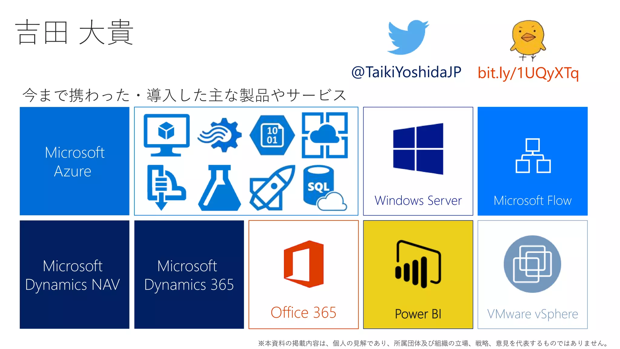 吉田 大貴
Microsoft
Dynamics NAV
Microsoft
Azure
Microsoft
Dynamics 365
Office 365 VMware vSphere
@TaikiYoshidaJP bit.ly/1UQyXTq
今まで携わった・導入した主な製品やサービス
Windows Server
※本資料の掲載内容は、個人の見解であり、所属団体及び組織の立場、戦略、意見を代表するものではありません。
Microsoft Flow
Power BI
 