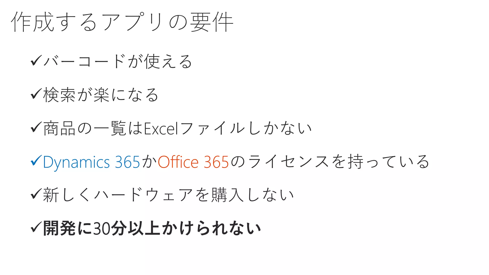 作成するアプリの要件
バーコードが使える
検索が楽になる
商品の一覧はExcelファイルしかない
Dynamics 365かOffice 365のライセンスを持っている
新しくハードウェアを購入しない
開発に30分以上かけられない
 