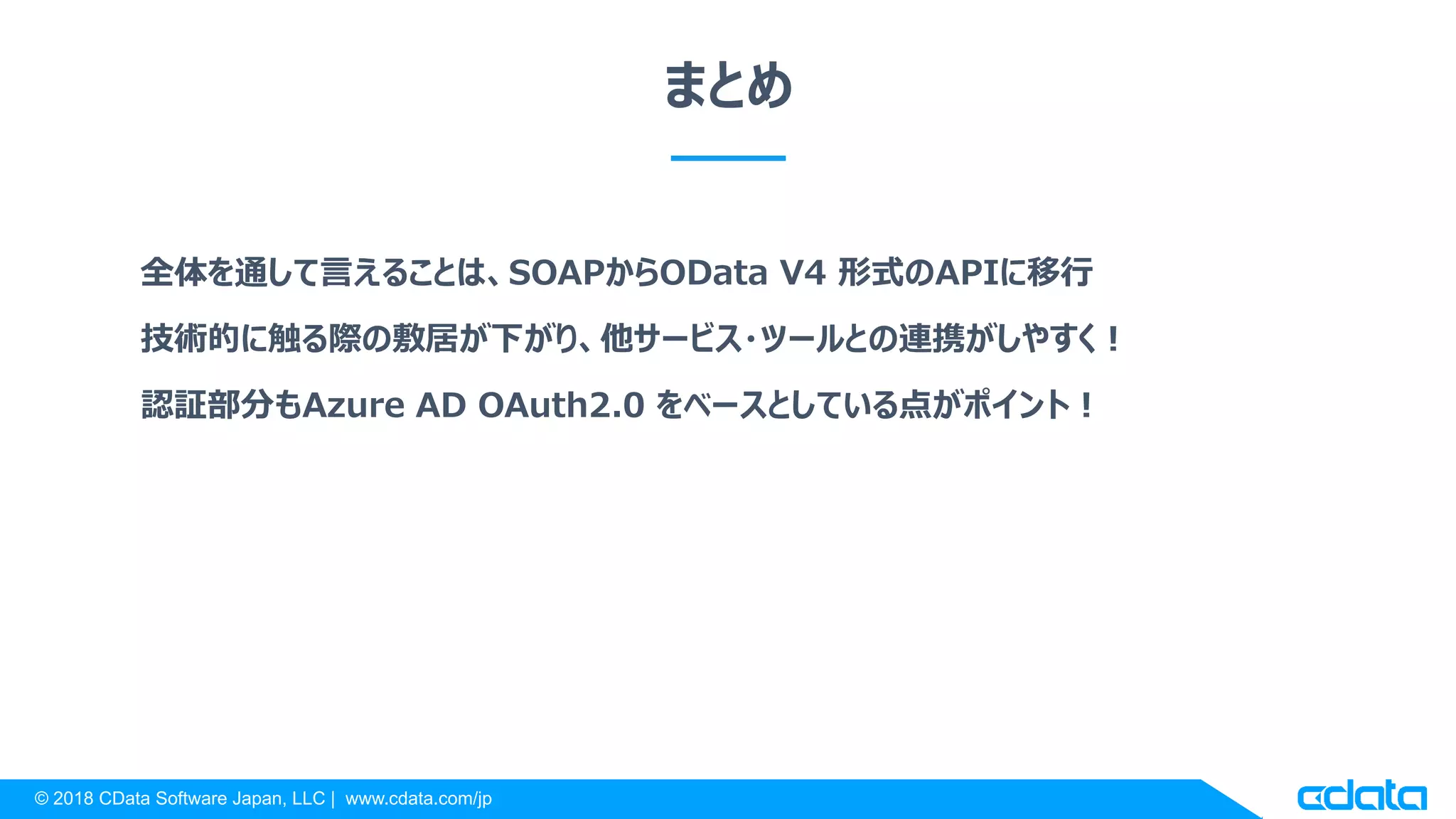© 2018 CData Software Japan, LLC | www.cdata.com/jp
まとめ
全体を通して言えることは、SOAPからOData V4 形式のAPIに移行
技術的に触る際の敷居が下がり、他サービス・ツールとの連携がしやすく！
認証部分もAzure AD OAuth2.0 をベースとしている点がポイント！
 