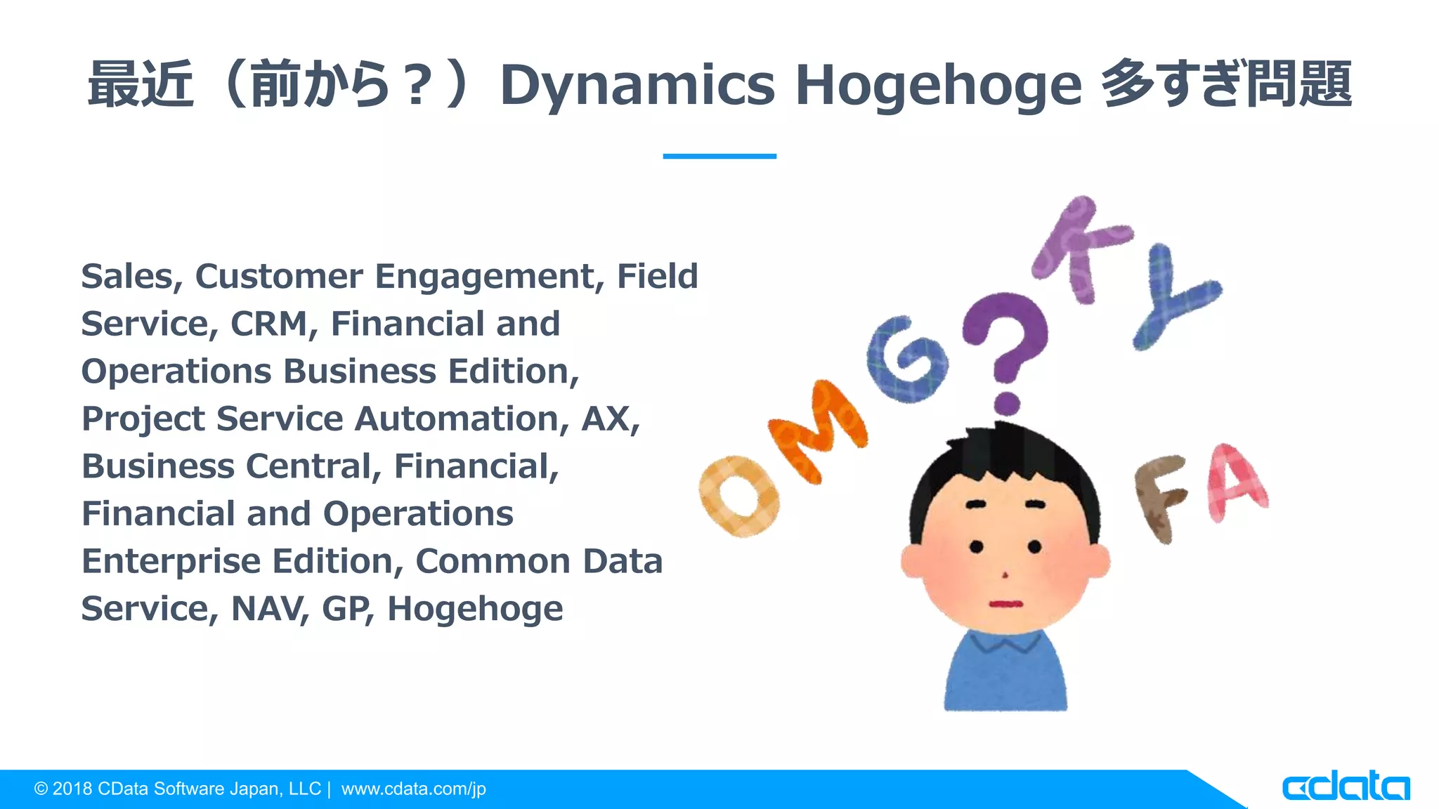 © 2018 CData Software Japan, LLC | www.cdata.com/jp
最近（前から？）Dynamics Hogehoge 多すぎ問題
Sales, Customer Engagement, Field
Service, CRM, Financial and
Operations Business Edition,
Project Service Automation, AX,
Business Central, Financial,
Financial and Operations
Enterprise Edition, Common Data
Service, NAV, GP, Hogehoge
 