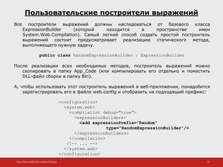 http://www.slideshare.net/IgorShkulipa 10
Пользовательские построители выражений
Все построители выражений должны наследоваться от базового класса
ExpressionBuilder (который находится в пространстве имен
System.Web.Compilation). Самый легкий способ создать простой построитель
выражений состоит предусматривает реализацию статического метода,
выполняющего нужную задачу.
public class RandomExpressionBuilder : ExpressionBuilder
После реализации всех необходимых методов, построитель выражений можно
скопировать в папку App_Code (или компилировать его отдельно и поместить
DLL-файл сборки в папку Bin).
А, чтобы использовать этот построитель выражений в веб-приложении, понадобится
зарегистрировать его в файле web.config и отобразить на подходящий префикс:
<configuration>
<system.web>
<compilation debug="true">
<expressionBuilders>
<add expressionPrefix="Random”
type="RandomExpressionBuilder"/>
</expressionBuilders>
</compilation>
<!-- ... -->
</system.web>
</configuration>
 