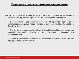 http://www.slideshare.net/IgorShkulipa 11
Привязка с многократными значениями
ASP.NET включает несколько базовых списковых элементов управления,
которые поддерживают привязку с многократными значениями:
• Все элементы управления, которые генерируют свой код с
использованием дескриптора <select>, включая HtmlSelect, ListBox и
DropDownList.
• Элементы управления CheckBoxList и RadioButtonList, генерирующие
каждый дочерний элемент в виде отдельного флажка или
переключателя.
• Элемент управления BulletedList, создающий список с метками или
пронумерованными пунктами.
 