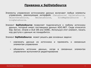 http://www.slideshare.net/IgorShkulipa 13
Привязка к SqlDataSource
Элементы управления источниками данных включают любые элементы
управления, реализующие интерфейс IDataSource: SqlDataSource,
ObjectDataSource, XmlDataSource, SiteMapDataSource и
LinqDataSource.
Элемент SqlDataSource позволяет подключаться к любому источнику
данных, который имеет поставщика данных ADO.NET. Сюда относятся
SQL Server, Oracle и OLE DB или ODBC. Используя этот элемент, писать
код доступа к данным не понадобится.
Элемент SqlDataSource может решать две основных задачи:
• извлекать данные из источника и применять к связанным
элементам управления
• обновлять источник данных, когда в связанных элементах
управления выполняется редактирование
 