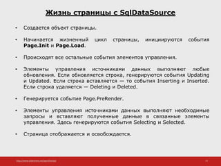http://www.slideshare.net/IgorShkulipa 14
Жизнь страницы с SqlDataSource
• Создается объект страницы.
• Начинается жизненный цикл страницы, инициируются события
Page.Init и Page.Load.
• Происходят все остальные события элементов управления.
• Элементы управления источниками данных выполняют любые
обновления. Если обновляется строка, генерируются события Updating
и Updated. Если строка вставляется — то события Inserting и Inserted.
Если строка удаляется — Deleting и Deleted.
• Генерируется событие Page.PreRender.
• Элементы управления источниками данных выполняют необходимые
запросы и вставляют полученные данные в связанные элементы
управления. Здесь генерируются события Selecting и Selected.
• Страница отображается и освобождается.
 