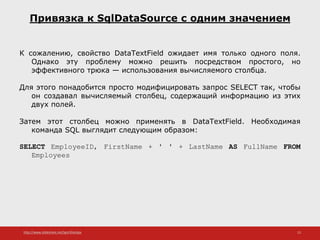 http://www.slideshare.net/IgorShkulipa 15
Привязка к SqlDataSource с одним значением
К сожалению, свойство DataTextField ожидает имя только одного поля.
Однако эту проблему можно решить посредством простого, но
эффективного трюка — использования вычисляемого столбца.
Для этого понадобится просто модифицировать запрос SELECT так, чтобы
он создавал вычисляемый столбец, содержащий информацию из этих
двух полей.
Затем этот столбец можно применять в DataTextField. Необходимая
команда SQL выглядит следующим образом:
SELECT EmployeeID, FirstName + ' ' + LastName AS FullName FROM
Employees
 