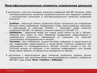 http://www.slideshare.net/IgorShkulipa 16
Многофункциональные элементы управления данными
В дополнение к простым списковым элементам управления ASP.NET включает набор
многофункциональных элементов управления данными для поддержки привязки
с многократными значениями. К многофункциональным элементам управления
относятся:
• GridView - табличный элемент управления общего назначения для отображения
больших таблиц информации. Поддерживает выбор, редактирование, сортировку
и перемещение по страницам. GridView — "тяжеловес" среди элементов
управления ASP.NET. Он является потомком DataGrid из ASP.NET 1.x.
• DetailsView - Идеальный выбор для показа одной записи за раз в таблице,
имеющей одну строку на поле. DetailsView поддерживает редактирование и
необязательно возможность перемещения по страницам, что позволяет
просматривать последовательности записей.
• FormView - Как и DetailsView, элемент FormView отображает по одной записи за
раз, поддерживает редактирование и предоставляет элементы управления для
перемещения по последовательности записей. Отличие состоит в том, что
FormView основан на шаблонах, а это позволяет комбинировать поля гораздо
более гибким образом, не обязательно основанным на таблице.
В дополнение к перечисленным здесь элементам управления привязку данных
поддерживают еще некоторые более специализированные элементы управления
ASP.NET. Сюда входят Menu, TreeView и AdRotator.
 