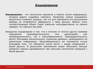 http://www.slideshare.net/IgorShkulipa 17
Кэширование
Кэширование - это технология хранения в памяти копии информации,
которую дорого создавать повторно. Например, можно кэшировать
результаты сложного запроса, так что для повторного его выполнения
вообще не потребуется обращаться к базе данных. Вместо этого
соответствующий объект будет извлечен непосредственно из памяти
сервера, что намного быстрее.
Изящество кэширования в том. что в отличие от многих других приемов
повышения производительности, оно увеличивает как
производительность, так и масштабируемость. Производительность
растет благодаря значительному снижению времени, необходимого на
извлечение информации. Масштабируемость же становится лучше
благодаря тому, что обходятся узкие места — вроде соединений с
базой данных. В результате приложение может обслужить больше
запросов страниц одновременно при меньшем количестве операций с
базой данных.
 