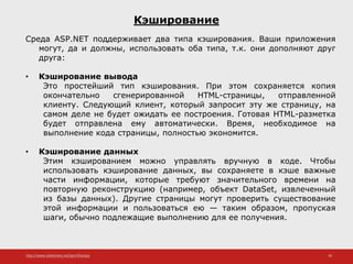 http://www.slideshare.net/IgorShkulipa 18
Кэширование
Среда ASP.NET поддерживает два типа кэширования. Ваши приложения
могут, да и должны, использовать оба типа, т.к. они дополняют друг
друга:
• Кэширование вывода
Это простейший тип кэширования. При этом сохраняется копия
окончательно сгенерированной HTML-страницы, отправленной
клиенту. Следующий клиент, который запросит эту же страницу, на
самом деле не будет ожидать ее построения. Готовая HTML-разметка
будет отправлена ему автоматически. Время, необходимое на
выполнение кода страницы, полностью экономится.
• Кэширование данных
Этим кэшированием можно управлять вручную в коде. Чтобы
использовать кэширование данных, вы сохраняете в кэше важные
части информации, которые требуют значительного времени на
повторную реконструкцию (например, объект DataSet, извлеченный
из базы данных). Другие страницы могут проверить существование
этой информации и пользоваться ею — таким образом, пропуская
шаги, обычно подлежащие выполнению для ее получения.
 