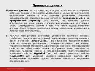 http://www.slideshare.net/IgorShkulipa 2
Привязка данных
Привязка данных — это средство, которое позволяет ассоциировать
источник данных с элементом управления с целью автоматического
отображения данных в этом элементе управления. Ключевой
характеристикой привязки данных являет ее декларативный, а не
программный характер. Это значит, что привязка данных
определена вне кода, наряду с элементами управления, на странице
.aspx. Преимущество состоит в том, что такой подход позволяет
достичь более четкого разделения между элементами управления и
логикой кода веб-страницы.
В ASP.NET большинство элементов управления (включая TextBox,
LinkButton, Image и многие другие) поддерживают привязку данных с
одним значением (single-value). Такая привязка позволяет связать
свойство элемента управления с источником данных, но элемент
управления может отображать единственное значение. Привязываемое
свойство не обязательно должно отображать нечто видимое на
странице. Например, можно не только привязать текст гиперссылки,
установив свойство Hyperlink.Text, но также привязать свойство
NavigateUrl для указания целевого назначения ссылки. Для
использования привязки одного значения создаются выражения
привязки данных.
 