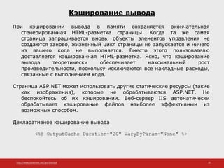 http://www.slideshare.net/IgorShkulipa 20
Кэширование вывода
При кэшировании вывода в памяти сохраняется окончательная
сгенерированная HTML-разметка страницы. Когда та же самая
страница запрашивается вновь, объекты элементов управления не
создаются заново, жизненный цикл страницы не запускается и ничего
из вашего кода не выполняется. Вместо этого пользователю
доставляется кэшированная HTML-разметка. Ясно, что кэширование
вывода теоретически обеспечивает максимальный рост
производительности, поскольку исключаются все накладные расходы,
связанные с выполнением кода.
Страница ASP.NET может использовать другие статические ресурсы (такие
как изображения), которые не обрабатываются ASP.NET. Не
беспокойтесь об их кэшировании. Веб-сервер IIS автоматически
обрабатывает кэширование файлов наиболее эффективным из
возможных способом.
Декларативное кэширование вывода
<%@ OutputCache Duration="20" VaryByParam="None" %>
 