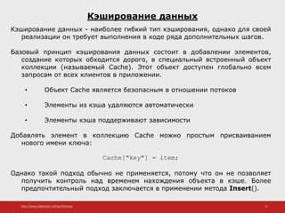 http://www.slideshare.net/IgorShkulipa 21
Кэширование данных
Кэширование данных - наиболее гибкий тип кэширования, однако для своей
реализации он требует выполнения в коде ряда дополнительных шагов.
Базовый принцип кэширования данных состоит в добавлении элементов,
создание которых обходится дорого, в специальный встроенный объект
коллекции (называемый Cache). Этот объект доступен глобально всем
запросам от всех клиентов в приложении.
• Объект Cache является безопасным в отношении потоков
• Элементы из кэша удаляются автоматически
• Элементы кэша поддерживают зависимости
Добавлять элемент в коллекцию Cache можно простым присваиванием
нового имени ключа:
Cache["key"] = item;
Однако такой подход обычно не применяется, потому что он не позволяет
получить контроль над временем нахождения объекта в кэше. Более
предпочтительный подход заключается в применении метода Insert().
 