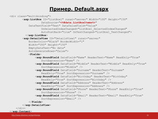 http://www.slideshare.net/IgorShkulipa 26
Пример. Default.aspx
<div class="multibinding">
<asp:ListBox ID="ListBox1" runat="server" Width="100" Height="150"
DataSource="<%#data.ListBoxItems%>"
DataTextField="Text" DataValueField="Value"
OnSelectedIndexChanged="ListBox1_SelectedIndexChanged"
AutoPostBack="true" OnTextChanged="ListBox1_TextChanged">
</asp:ListBox>
<asp:DetailsView ID="DetailsView1" runat="server"
BorderColor="Black" BorderWidth="1"
Width="350" Height="150"
EmptyDataText="No data"
AutoGenerateRows="false">
<Fields>
<asp:BoundField DataField="Name" HeaderText="Name" ReadOnly="True"
SortExpression="Name" />
<asp:BoundField DataField="Middle" HeaderText="Middle" ReadOnly="True"
SortExpression="Middle" />
<asp:BoundField DataField="Surname" HeaderText="Surname"
ReadOnly="True" SortExpression="Surname" />
<asp:BoundField DataField="Birthday" HeaderText="Birthday"
ReadOnly="True" SortExpression="Birthday" />
<asp:BoundField DataField="Address" HeaderText="Address"
ReadOnly="True" SortExpression="Address" />
<asp:BoundField DataField="Phone" HeaderText="Phone" ReadOnly="True"
SortExpression="Phone" />
<asp:BoundField DataField="Email" HeaderText="Email" ReadOnly="True“
SortExpression="Email" />
</Fields>
</asp:DetailsView>
</div>
</asp:Content>
 