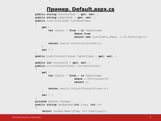 http://www.slideshare.net/IgorShkulipa 29
Пример. Default.aspx.cs
public string TextBoxText { get; set; }
public string LabelText { get; set; }
public List<ListItem> ListBoxItems
{
get {
var result = from c in TableItems
where true
select new ListItem(c.Name, c.ID.ToString());
return result.ToList<ListItem>();
}
set { }
}
public List<ContactClass> TableItems { get; set; }
public int CurrentID { get; set; }
public List<ContactClass> CurrentContact
{
get {
var result = from c in TableItems
where c.ID==CurrentID
select c;
return result.ToList<ContactClass>();
}
set { }
}
private Random random;
public string GetRandom(int from, int to)
{
return random.Next(from, to).ToString();
}
}
 