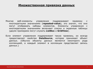 http://www.slideshare.net/IgorShkulipa 3
Множественная привязка данных
Многие веб-элементы управления поддерживают привязку с
многократными значениями (repeated-value), это значит, что они
могут отображать наборы элементов. Элементы управления с
многократными значениями включают списки и экранные таблицы
(двумя примерами могут служить ListBox и GridView).
Если элемент управления поддерживает такую привязку, он всегда
предоставляет свойство DataSource, которое принимает объект
данных. (Обычно объекты данных являются некоторого рода
коллекцией, а каждый элемент в коллекции представляет запись
данных.)
 