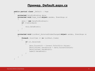 http://www.slideshare.net/IgorShkulipa 30
Пример. Default.aspx.cs
public partial class _Default : Page
{
protected DataForBinding data;
protected void Page_Load(object sender, EventArgs e)
{
data = new DataForBinding();
if (!IsPostBack)
{
this.DataBind();
}
}
protected void ListBox1_SelectedIndexChanged(object sender, EventArgs e)
{
foreach (ListItem it in ListBox1.Items)
{
if (it.Selected)
{
data.CurrentID = Convert.ToInt32(it.Value);
DetailsView1.DataSource = data.CurrentContact;
DetailsView1.DataBind();
Label2.DataBind();
}
}
}
}
 