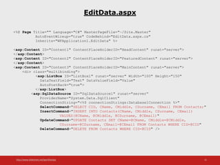 http://www.slideshare.net/IgorShkulipa 31
EditData.aspx
<%@ Page Title="" Language="C#" MasterPageFile="~/Site.Master"
AutoEventWireup="true" CodeBehind="EditData.aspx.cs"
Inherits="WFApplication1.EditData" %>
<asp:Content ID="Content1" ContentPlaceHolderID="HeadContent" runat="server">
</asp:Content>
<asp:Content ID="Content2" ContentPlaceHolderID="FeaturedContent" runat="server">
</asp:Content>
<asp:Content ID="Content3" ContentPlaceHolderID="MainContent" runat="server">
<div class="multibinding">
<asp:ListBox ID="ListBox1" runat="server" Width="100" Height="150"
DataTextField="Text" DataValueField="Value"
AutoPostBack="true">
</asp:ListBox>
<asp:SqlDataSource ID="SqlDataSource1" runat="server“
ProviderName="System.Data.SqlClient"
ConnectionString="<%$ connectionStrings:Database1Connection %>"
SelectCommand="SELECT CID, CName, CMiddle, CSurname, CEmail FROM Contacts;"
InsertCommand="INSERT INTO Contacts(CName, CMiddle, CSurname, CEmail)
VALUES(@CName, @CMiddle, @CSurname, @CEmail)"
UpdateCommand="UPDATE Contacts SET CName=@CName, CMiddle=@CMiddle,
CSurname=@CSurname, CEmail=@CEmail FROM Contacts WHERE CID=@CID"
DeleteCommand="DELETE FROM Contacts WHERE CID=@CID" />
 