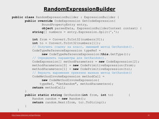 http://www.slideshare.net/IgorShkulipa 33
RandomExpressionBuilder
public class RandomExpressionBuilder : ExpressionBuilder {
public override CodeExpression GetCodeExpression(
BoundPropertyEntry entry,
object parsedData, ExpressionBuilderContext context) {
string[] numbers = entry.Expression.Split(',');
int from = Convert.ToInt32(numbers[0]);
int to = Convert.ToInt32(numbers[1]);
// Получить ссылку на класс, имеющий метод GetRandom().
CodeTypeReferenceExpression typeRef =
new CodeTypeReferenceExpression(this.GetType());
// Определить параметры для GetRandom().
CodeExpression[] methodParameters = new CodeExpression[2];
methodParameters[0] = new CodePrimitiveExpression(from);
methodParameters[1] = new CodePrimitiveExpression(to);
// Вернуть выражение привязки вызвав метод GetRandom()
CodeMethodInvokeExpression methodCall =
new CodeMethodInvokeExpression(
typeRef, "GetRandom", methodParameters);
return methodCall;
}
public static string GetRandom(int from, int to) {
Random random = new Random();
return random.Next(from, to).ToString();
}
}
}
 