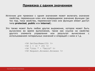 http://www.slideshare.net/IgorShkulipa 5
Привязка с одним значением
Источник для привязки с одним значением может включать значение
свойства, переменную-член или возвращаемое значение функции (до
тех пор, пока свойство, переменная-член или функция имеют доступ
типа protected, public или internal).
Это также может быть любое другое выражение, которое может быть
вычислено во время выполнения, такое как ссылка на свойство
другого элемента управления или результат вычисления с
использованием литеральных значений и операций с ними и т.д.
<%# GetUserName(ID) %>
<%# 1 + (2 * 20) %>
<%# "John " + "Smith" %>
<%# Request.Browser.Browser %>
 