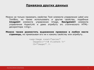 http://www.slideshare.net/IgorShkulipa 6
Привязка других данных
Можно не только привязать свойство Text элемента управления Label или
TextBox, но также использовать и другие свойства, подобные
ImageUrl элемента управления Image, NavigateUrl элемента
управления HyperLink и даже атрибуту src статического HTML-
дескриптора <img>.
Можно также разместить выражение привязки в любом месте
страницы, не привязывая его ни к какому свойству или атрибуту.
<asp:Image runat="server"
ImageUrl='<%# FilePath %>'
ID="Image1" />
 