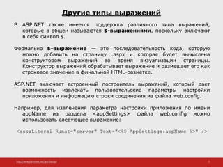 http://www.slideshare.net/IgorShkulipa 7
Другие типы выражений
В ASP.NET также имеется поддержка различного типа выражений,
которые в общем называются $-выражениями, поскольку включают
в себя символ $.
Формально $-выражение — это последовательность кода, которую
можно добавить на страницу .aspx и которая будет вычислена
конструктором выражений во время визуализации страницы.
Конструктор выражений обрабатывает выражение и размещает его как
строковое значение в финальной HTML-разметке.
ASP.NET включает встроенный построитель выражений, который дает
возможность извлекать пользовательские параметры настройки
приложения и информацию строки соединения из файла web.config.
Например, для извлечения параметра настройки приложения по имени
appName из раздела <appSettings> файла web.config можно
использовать следующее выражение:
<asp:Literal Runat="server" Text="<%$ AppSettings:appName %>" />
 