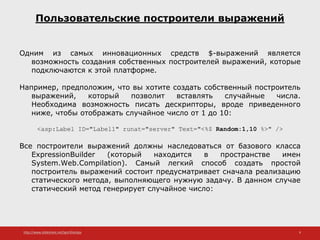 http://www.slideshare.net/IgorShkulipa 9
Пользовательские построители выражений
Одним из самых инновационных средств $-выражений является
возможность создания собственных построителей выражений, которые
подключаются к этой платформе.
Например, предположим, что вы хотите создать собственный построитель
выражений, который позволит вставлять случайные числа.
Необходима возможность писать дескрипторы, вроде приведенного
ниже, чтобы отображать случайное число от 1 до 10:
<asp:Label ID="Label1" runat="server" Text="<%$ Random:1,10 %>" />
Все построители выражений должны наследоваться от базового класса
ExpressionBuilder (который находится в пространстве имен
System.Web.Compilation). Самый легкий способ создать простой
построитель выражений состоит предусматривает сначала реализацию
статического метода, выполняющего нужную задачу. В данном случае
статический метод генерирует случайное число:
 