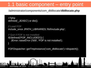 1.Entry point 
/administrator/components/com_db8locate/db8locate.php 
2.Dispatcher configuration 
/administrator/components/com_db8locate/fof.xml 
3.SQL definition of database table(s) 
/administrator/components/com_db8locate/sql/install/mysql/install.sql 
4.XML installation manifest 
/administrator/components/com_db8locate/db8locate.xml 
5.View: list 
/administrator/components/com_db8locate/views/items/tmpl/form.default.xml 
6.View: form 
/administrator/components/com_db8locate/views/item/tmpl/form.form.xml 
7.Language files 
/administrator/components/com_db8locate/language/en-GB/ 
en-GB.com_db8locate.sys.ini + en-GB.com_db8locate.ini 
15 
1. basic component (back-end) 
JJoooommllaaddaayy UUKK 22001144 
 
