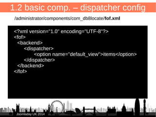 16 
1.1 basic component – entry point 
/administrator/components/com_db8locate/db8locate.php 
<?php 
defined('_JEXEC') or die(); 
// Load FOF 
include_once JPATH_LIBRARIES.'/fof/include.php'; 
// Quit if FOF is not installed 
if(!defined('FOF_INCLUDED')) { 
JError::raiseError ('500', 'FOF is not installed'); 
} 
FOFDispatcher::getTmpInstance('com_db8locate')->dispatch(); 
JJoooommllaaddaayy UUKK 22001144 
 