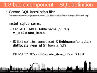 1.2 basic comp. – dispatcher config 
/administrator/components/com_db8locate/fof.xml 
17 
● <?xml version="1.0" encoding="UTF-8"?> 
● <fof> 
● <backend> 
● <dispatcher> 
● <option name="default_view">items</option> 
</dispatcher> 
● </backend> 
● </fof> 
JJoooommllaaddaayy UUKK 22001144 
 