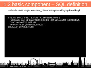 1.3 basic component – SQL definition 
– ID field contains component- & fieldname (singular) 
db8locate_item_id (in Joomla: “id”) 
18 
● Create SQL installation file: 
/administrator/components/com_db8locate/sql/install/mysql/install.sql 
install.sql contains: 
– CREATE TABLE, table name (plural): 
#__db8locate_items 
– PRIMARY KEY (`db8locate_item_id`) = ID field 
JJoooommllaaddaayy UUKK 22001144 
 