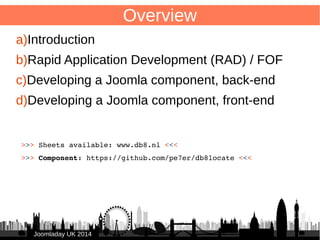 2 
>>> Sheets available: www.db8.nl <<< 
>>> Component: https://github.com/pe7er/db8locate <<< 
JJoooommllaaddaayy UUKK 22001144 
Overview 
a)Introduction 
b)Rapid Application Development (RAD) / FOF 
c)Developing a Joomla component, back-end 
d)Developing a Joomla component, front-end 
 