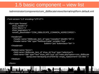 1.4 basic component – XML manifest 2/2 
21 
/administrator/components/com_db8locate/db8locate.xml 
<!-- Administrator back-end section --> 
<administration> 
<!-- Administration menu --> 
<menu view="cpanel">COM_DB8LOCATE</menu> 
<!-- Back-end files --> 
<files folder="backend"> 
<folder>sql</folder> 
<filename>db8locate.php</filename> 
<filename>fof.xml</filename> 
</files> 
</administration> 
</extension> 
JJoooommllaaddaayy UUKK 22001144 
 